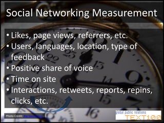 Social Networking Measurement
• Likes, page views, referrers, etc.
• Users, languages, location, type of
  feedback
• Positive share of voice
• Time on site
• Interactions, retweets, reports, repins,
  clicks, etc.
Photo Credit: Big Swede Guy
 