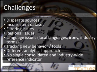 Challenges
• Disparate sources
• Inconsistent dataset
• Filtering issues
 Google analytics

• Regional issues
• Language issues (local languages, irony, industry
  terms)
• Tracking new behavior / tools
 Facebook insights


• Different analytical approach
• No single consolidated and industry-wide
  reference indicator
  Crowdbooster




Photo Credit: Big Swede Guy
 