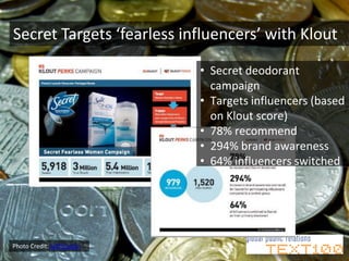 Secret Targets ‘fearless influencers’ with Klout

                            • Secret deodorant
                              campaign
                            • Targets influencers (based
                              on Klout score)
                            • 78% recommend
                            • 294% brand awareness
                            • 64% influencers switched




Photo Credit: Jeff Hester
 