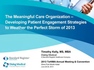The Meaningful Care Organization –
Developing Patient Engagement Strategies
to Weather the Perfect Storm of 2013

Timothy Kelly, MS, MBA
Dialog Medical

A Standard Register Healthcare Company

2013 TxHIMA Annual Meeting & Convention
Omni Fort Worth Hotel
June 28-30, 2013

 