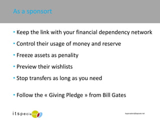 As a sponsort Keep the link with your financial dependency network Control their usage of money and reserve Freeze assets as penality Preview their wishlists Stop transfers as long as you need Follow the « Giving Pledge » from Bill Gates 