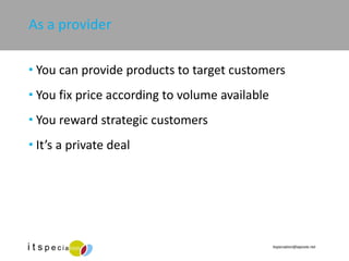 As a provider You can provide products to target customers You fix price according to volume available  You reward strategic customers It’s a private deal 