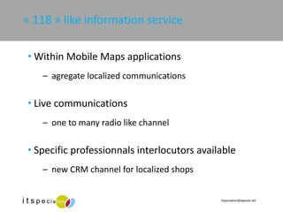 « 118 » like information service Within Mobile Maps applications agregate localized communications Live communications one to many radio like channel Specific professionnals interlocutors available new CRM channel for localized shops 