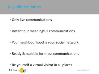 Key differentiators Only live communications Instant but meaningfull communications  Your neighbourhood is your social network Ready & scalable for mass communications Be yourself a virtual visitor in all places 