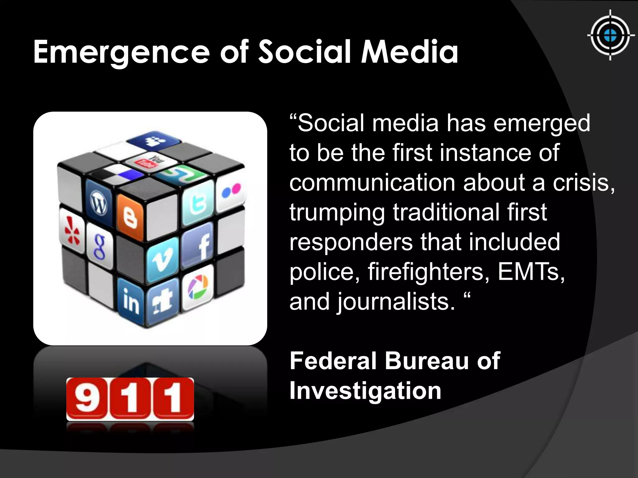 Emergence of Social Media
“Social media has emerged
to be the first instance of
communication about a crisis,
trumping traditional first
responders that included
police, firefighters, EMTs,
and journalists. “
Federal Bureau of
Investigation
 