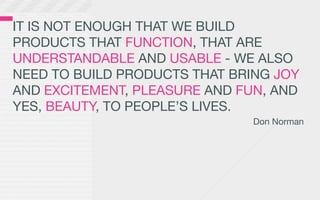 IT IS NOT ENOUGH THAT WE BUILD
PRODUCTS THAT FUNCTION, THAT ARE
UNDERSTANDABLE AND USABLE - WE ALSO
NEED TO BUILD PRODUCTS THAT BRING JOY
AND EXCITEMENT, PLEASURE AND FUN, AND
YES, BEAUTY, TO PEOPLE’S LIVES.
                               Don Norman
 