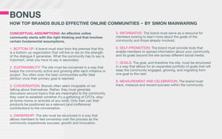 BONUS
HOW TOP BRANDS BUILD EFFECTIVE ONLINE COMMUNITIES                                    - BY SIMON MAINWARING
CONCEPTUAL ASSUMPTIONS: An effective online                         5. INFORMATIVE: The brand must serve as a resource for
community starts with the right thinking and that involves          members looking to learn more about the goals of the
certain fundamental assumptions.                                    community and those already involved.

1. BOTTOM UP: A brand must start from the premise that this         6. SELF-PROMOTION: The brand must provide tools that
is a bottom up organization that will live or die on the strength   enable members to spread information about your community
of the dialogue it generates. What the community has to say is      and its goals beyond the site across different social media.
important, what you have to say is secondary.
                                                                    7. GOALS: The goal, and therefore the site, must be structured
2. SUSTAINABILITY: The site must be conceived in a way that         in a way that allows for an expanded portfolio of goals that will
keeps the community active and growing after each initiative or     keep the community engaged, growing, and migrating from
project. Too often even the best communities suffer fatal           one goal to the next.
attrition once their primary goal is reached.
                                                                    8. MEASUREMENT AND CELEBRATION: The brand must
3. CONVERSATION: Brands often seem incapable of not                 track, measure and reward success within the community.
talking about themselves. Rather, they must generate
discussion around topics that are meaningful to the community
they want to establish (whether it’s a gathering of CFO’s, stay-
at-home moms or activists of any kind). Only then can their
products be positioned as a relevant (and inoffensive)
contributions to the conversation.

4. OWNERSHIP: The site must be structured in a way that
allows members to feel ownership over the process as the
community experiences success, growth and innovation.
 