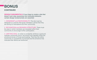 BONUS
CONTINUED

DESIGN FUNDAMENTALS: If you hope to create a site that
doesn’t just raise awareness but motivates behavior,
certain design fundamentals are essential:

1. OWNERSHIP and RESPONSIBILITY: The site must be
designed in a manner that gives members a sense that they
are acting for themselves and their community.

2. RECOGNITION and REWARDS STRUCTURE: There must
be ways in which members are rewarded within their
community to encourage further participation.

3. UNIFYING GOAL: In order to constantly reinforce a goal and
maintain community focus, the brand must regularly share the
emotional stories of those participating. That way the online
community is consistently humanized and the emotions that
motivate their efforts are reinforced.
 