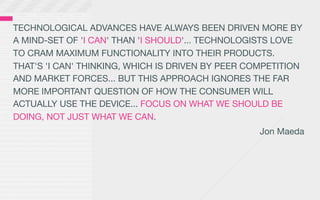 TECHNOLOGICAL ADVANCES HAVE ALWAYS BEEN DRIVEN MORE BY
A MIND-SET OF 'I CAN' THAN 'I SHOULD'... TECHNOLOGISTS LOVE
TO CRAM MAXIMUM FUNCTIONALITY INTO THEIR PRODUCTS.
THAT'S 'I CAN' THINKING, WHICH IS DRIVEN BY PEER COMPETITION
AND MARKET FORCES... BUT THIS APPROACH IGNORES THE FAR
MORE IMPORTANT QUESTION OF HOW THE CONSUMER WILL
ACTUALLY USE THE DEVICE... FOCUS ON WHAT WE SHOULD BE
DOING, NOT JUST WHAT WE CAN.
                                                   Jon Maeda
 