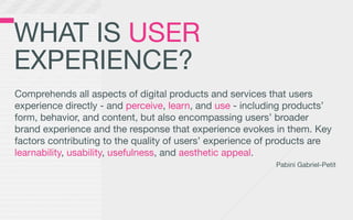WHAT IS USER
EXPERIENCE?
Comprehends all aspects of digital products and services that users
experience directly - and perceive, learn, and use - including products’
form, behavior, and content, but also encompassing users’ broader
brand experience and the response that experience evokes in them. Key
factors contributing to the quality of users’ experience of products are
learnability, usability, usefulness, and aesthetic appeal.
                                                           Pabini Gabriel-Petit
 