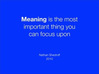 Meaning is the most
important thing you
  can focus upon


      Nathan Shedroff
           2010
 