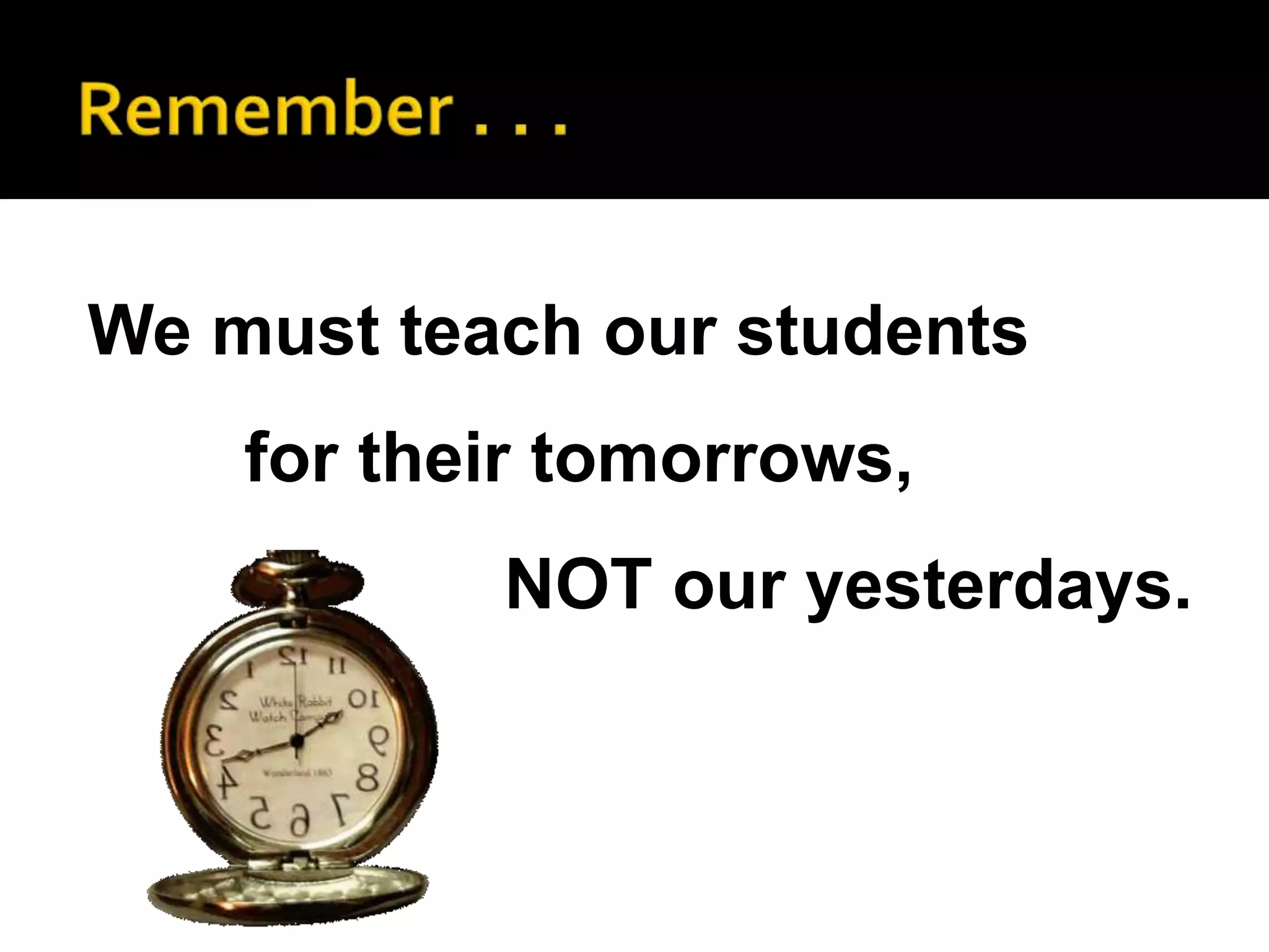 We must teach our students
    for their tomorrows,
           NOT our yesterdays.
 