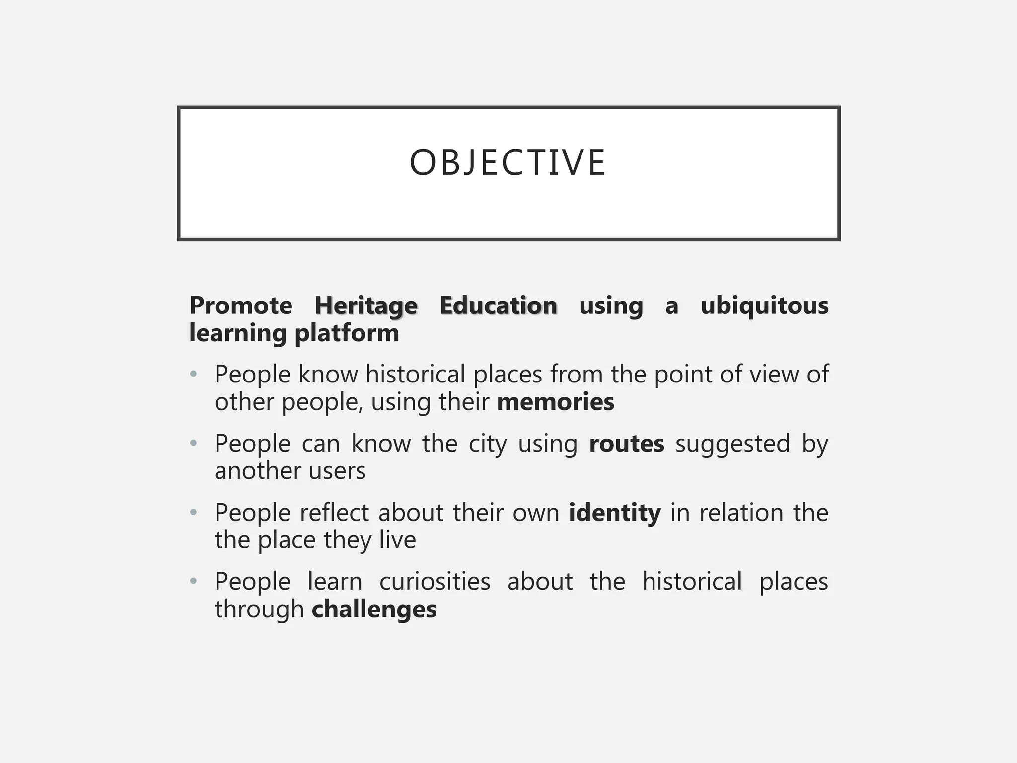 OBJECTIVE
Promote Heritage Education using a ubiquitous
learning platform
• People know historical places from the point of view of
other people, using their memories
• People can know the city using routes suggested by
another users
• People reflect about their own identity in relation the
the place they live
• People learn curiosities about the historical places
through challenges
 