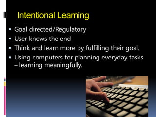 Intentional Learning
 Goal directed/Regulatory
 User knows the end
 Think and learn more by fulfilling their goal.
 Using computers for planning everyday tasks
– learning meaningfully.
 