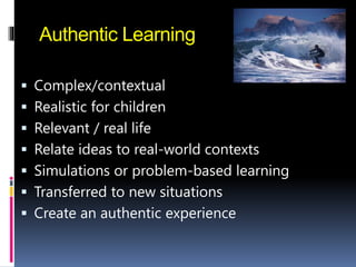 Authentic Learning
 Complex/contextual
 Realistic for children
 Relevant / real life
 Relate ideas to real-world contexts
 Simulations or problem-based learning
 Transferred to new situations
 Create an authentic experience
 