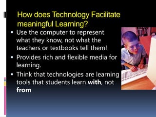 How does Technology Facilitate
meaningful Learning?
 Use the computer to represent
what they know, not what the
teachers or textbooks tell them!
 Provides rich and flexible media for
learning.
 Think that technologies are learning
tools that students learn with, not
from
 