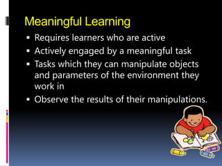 Meaningful Learning
 Requires learners who are active
 Actively engaged by a meaningful task
 Tasks which they can manipulate objects
and parameters of the environment they
work in
 Observe the results of their manipulations.
 