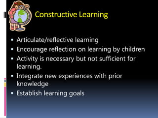 Constructive Learning
 Articulate/reflective learning
 Encourage reflection on learning by children
 Activity is necessary but not sufficient for
learning.
 Integrate new experiences with prior
knowledge
 Establish learning goals
 