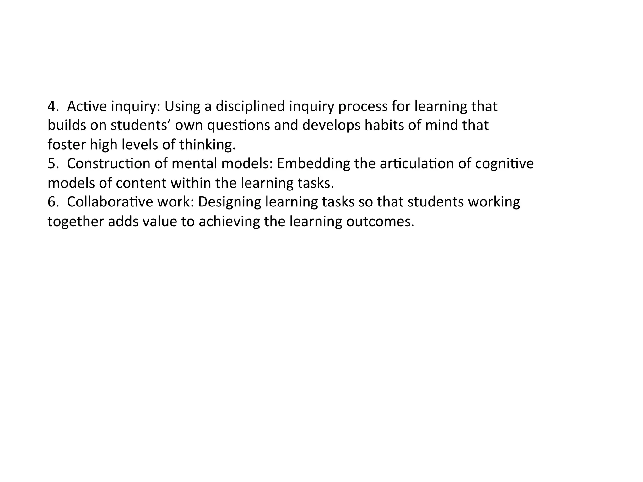 4.	
  	
  AcKve	
  inquiry:	
  Using	
  a	
  disciplined	
  inquiry	
  process	
  for	
  learning	
  that	
  
builds	
  on	
  students’	
  own	
  quesKons	
  and	
  develops	
  habits	
  of	
  mind	
  that	
  
foster	
  high	
  levels	
  of	
  thinking.	
  
5.	
  	
  ConstrucKon	
  of	
  mental	
  models:	
  Embedding	
  the	
  arKculaKon	
  of	
  cogniKve	
  
models	
  of	
  content	
  within	
  the	
  learning	
  tasks.	
  
6.	
  	
  CollaboraKve	
  work:	
  Designing	
  learning	
  tasks	
  so	
  that	
  students	
  working	
  
together	
  adds	
  value	
  to	
  achieving	
  the	
  learning	
  outcomes.	
  
 