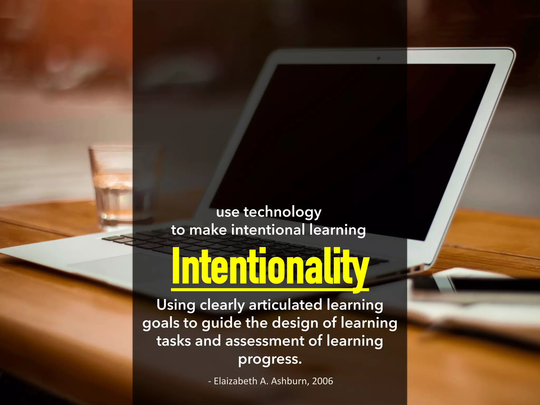 Intentionality
Using clearly articulated learning
goals to guide the design of learning
tasks and assessment of learning
progress.
use technology
to make intentional learning
-­‐	
  Elaizabeth	
  A.	
  Ashburn,	
  2006	
  
 