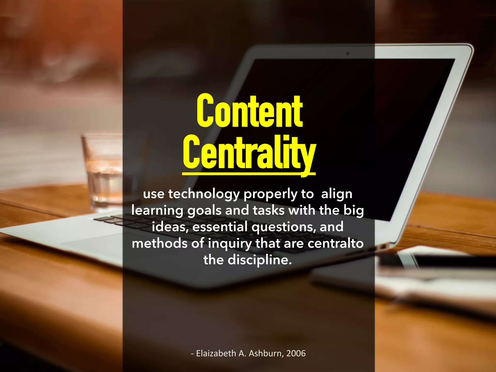 Content
Centrality
use technology properly to align
learning goals and tasks with the big
ideas, essential questions, and
methods of inquiry that are centralto
the discipline.
-­‐	
  Elaizabeth	
  A.	
  Ashburn,	
  2006	
  
 