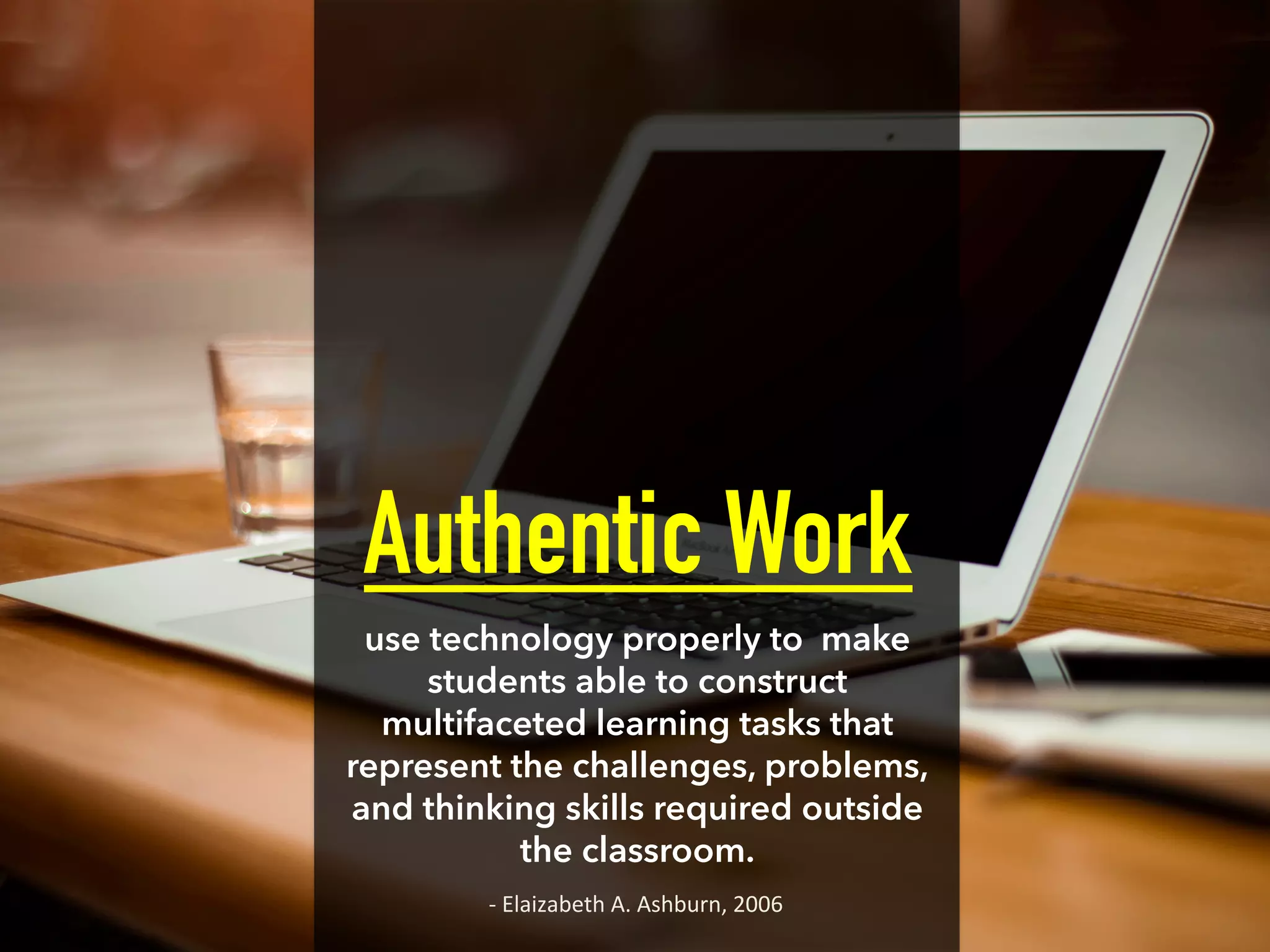 Authentic Work
use technology properly to make
students able to construct
multifaceted learning tasks that
represent the challenges, problems,
and thinking skills required outside
the classroom.
-­‐	
  Elaizabeth	
  A.	
  Ashburn,	
  2006	
  
 