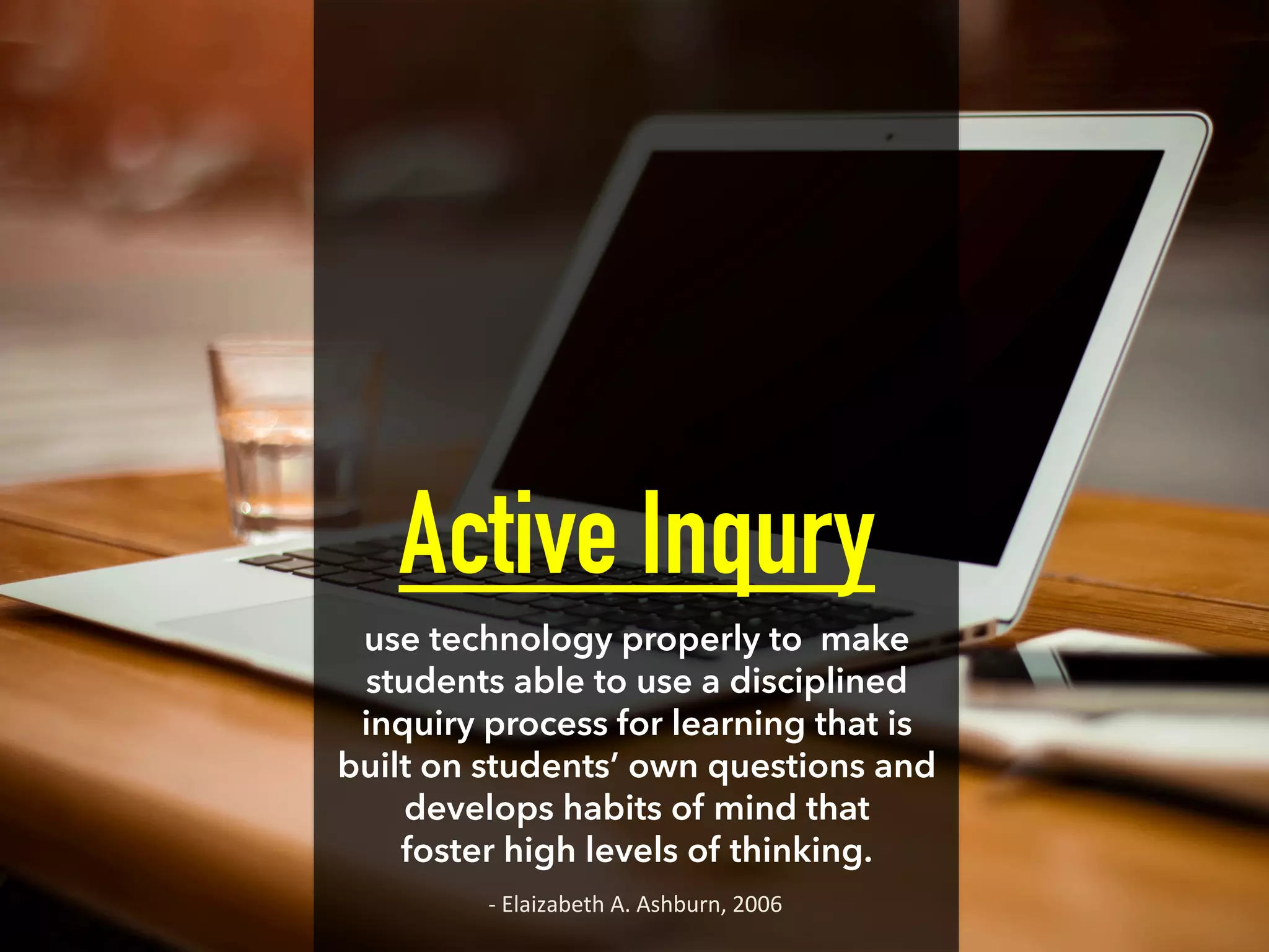 Active Inqury
use technology properly to make
students able to use a disciplined
inquiry process for learning that is
built on students’ own questions and
develops habits of mind that
foster high levels of thinking.
-­‐	
  Elaizabeth	
  A.	
  Ashburn,	
  2006	
  
 