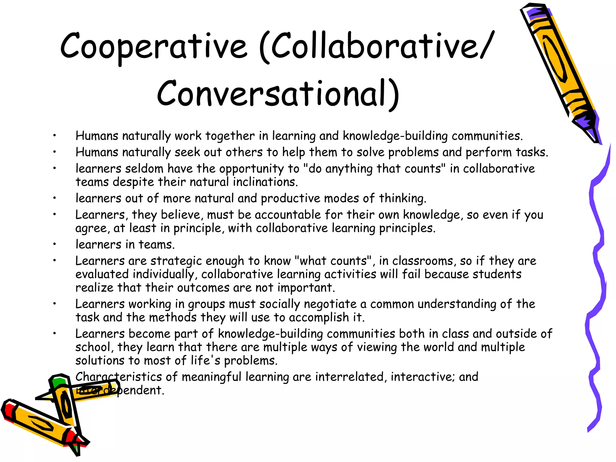 Cooperative (Collaborative/Conversational) Humans naturally work together in learning and knowledge-building communities. Humans naturally seek out others to help them to solve problems and perform tasks. learners seldom have the opportunity to "do anything that counts" in collaborative teams despite their natural inclinations. learners out of more natural and productive modes of thinking. Learners, they believe, must be accountable for their own knowledge, so even if you agree, at least in principle, with collaborative learning principles. learners in teams. Learners are strategic enough to know "what counts", in classrooms, so if they are evaluated individually, collaborative learning activities will fail because students realize that their outcomes are not important. Learners working in groups must socially negotiate a common understanding of the task and the methods they will use to accomplish it. Learners become part of knowledge-building communities both in class and outside of school, they learn that there are multiple ways of viewing the world and multiple solutions to most of life's problems. Characteristics of meaningful learning are interrelated, interactive; and interdependent. 