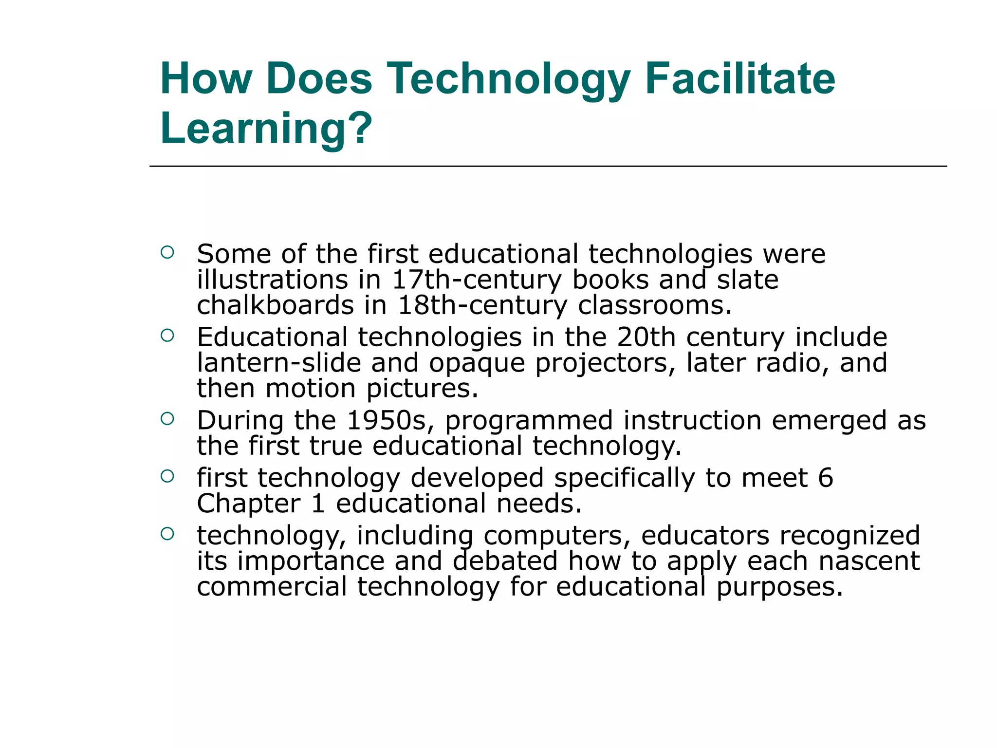 How Does Technology Facilitate Learning? Some of the first educational technologies were illustrations in 17th-century books and slate chalkboards in 18th-century classrooms. Educational technologies in the 20th century include lantern-slide and opaque projectors, later radio, and then motion pictures.  During the 1950s, programmed instruction emerged as the first true educational technology. first technology developed specifically to meet 6 Chapter 1 educational needs. technology, including computers, educators recognized its importance and debated how to apply each nascent commercial technology for educational purposes. 