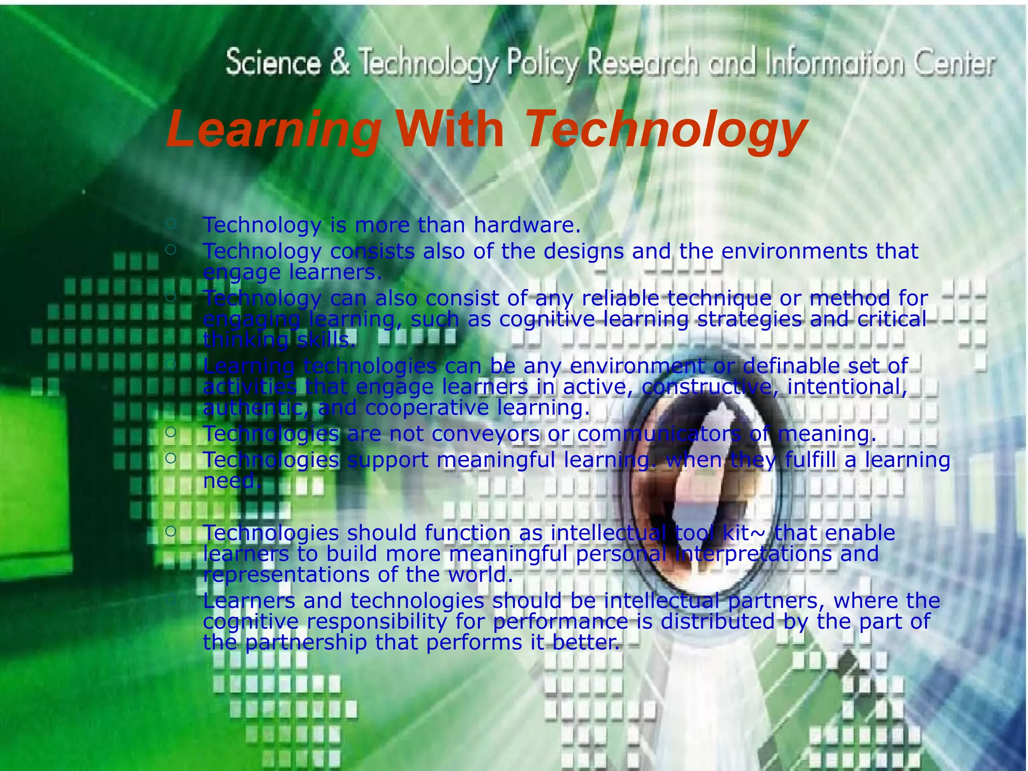 Learning  With  Technology Technology is more than hardware.  Technology consists also of the designs and the environments that engage learners. Technology can also consist of any reliable technique or method for engaging learning, such as cognitive learning strategies and critical thinking skills. Learning technologies can be any environment or definable set of activities that engage learners in active, constructive, intentional, authentic, and cooperative learning. Technologies are not conveyors or communicators of meaning.  Technologies support meaningful learning. when they fulfill a learning need. Technologies should function as intellectual tool kit~ that enable learners to build more meaningful personal interpretations and representations of the world. Learners and technologies should be intellectual partners, where the cognitive responsibility for performance is distributed by the part of the partnership that performs it better. 