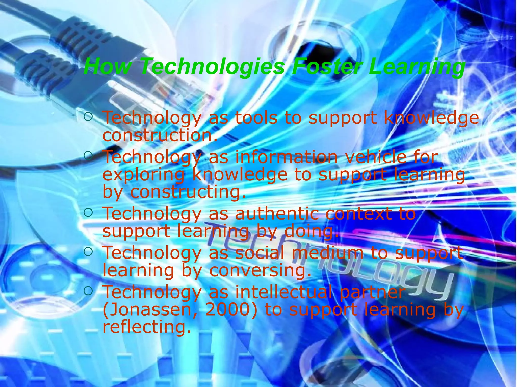 How Technologies Foster Learning Technology as tools to support knowledge construction. Technology as information vehicle for exploring knowledge to support learning by constructing. Technology as authentic context to support learning by doing. Technology as social medium to support learning by conversing. Technology as intellectual partner (Jonassen, 2000) to support learning by reflecting. 