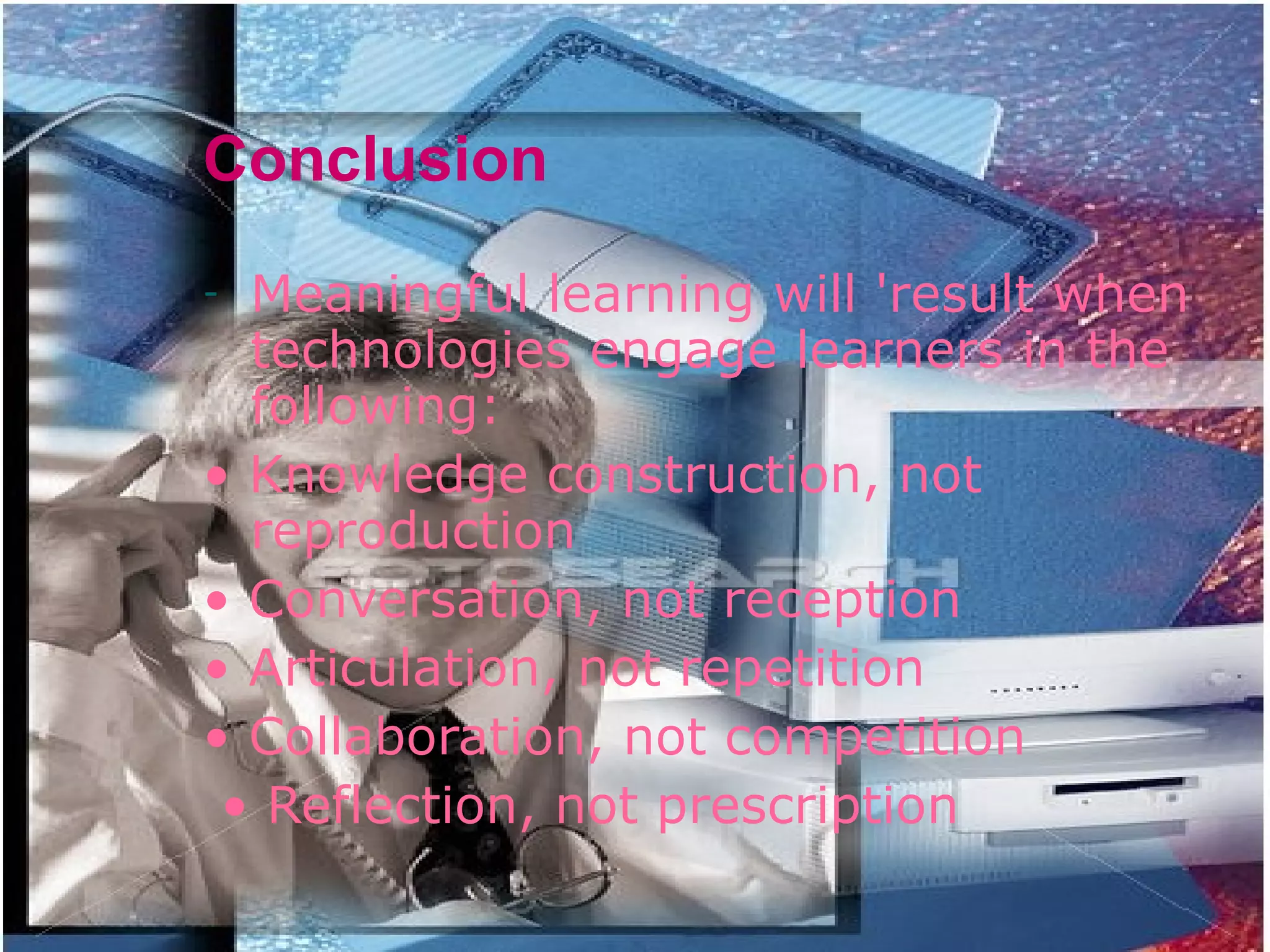 Conclusion Meaningful learning will 'result when technologies engage learners in the following: •  Knowledge construction, not reproduction •  Conversation, not reception •  Articulation, not repetition •  Collaboration, not competition •  Reflection, not prescription 