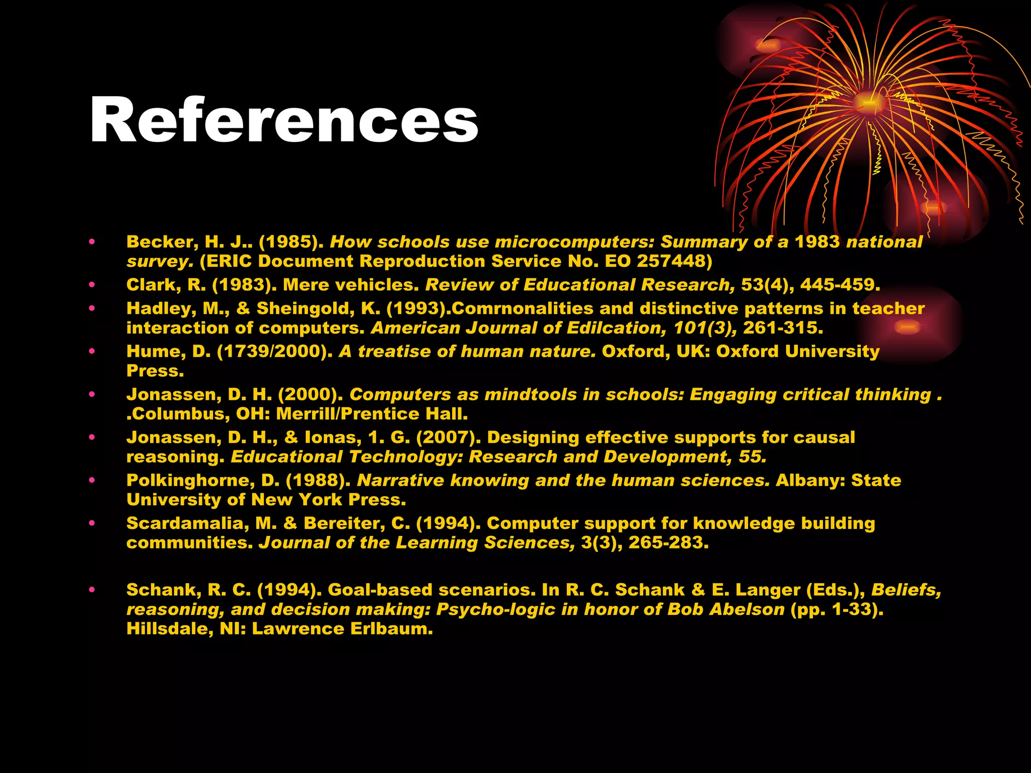 References Becker, H. J.. (1985).  How schools use microcomputers: Summary of a  1983  national survey.  (ERIC Document Reproduction Service No. EO 257448) Clark, R. (1983). Mere vehicles.  Review of Educational Research,  53(4), 445-459. Hadley, M., & Sheingold, K. (1993).Comrnonalities and distinctive patterns in teacher interaction of computers.  American Journal of Edilcation, 101(3),  261-315. Hume, D. (1739/2000).  A treatise of human nature.  Oxford, UK: Oxford University Press. Jonassen, D. H. (2000).  Computers as mindtools in schools: Engaging critical thinking .  .Columbus, OH: Merrill/Prentice Hall. Jonassen, D. H., & Ionas, 1. G. (2007). Designing effective supports for causal reasoning.  Educational Technology: Research and Development, 55. Polkinghorne, D. (1988).  Narrative knowing and the human sciences.  Albany: State University of New York Press. Scardamalia, M. & Bereiter, C. (1994). Computer support for knowledge building communities.  Journal of the Learning Sciences,  3(3), 265-283. Schank, R. C. (1994). Goal-based scenarios. In R. C. Schank & E. Langer (Eds.),  Beliefs, reasoning, and decision making: Psycho-logic in honor of Bob Abelson  (pp. 1-33). Hillsdale, NI: Lawrence Erlbaum. 