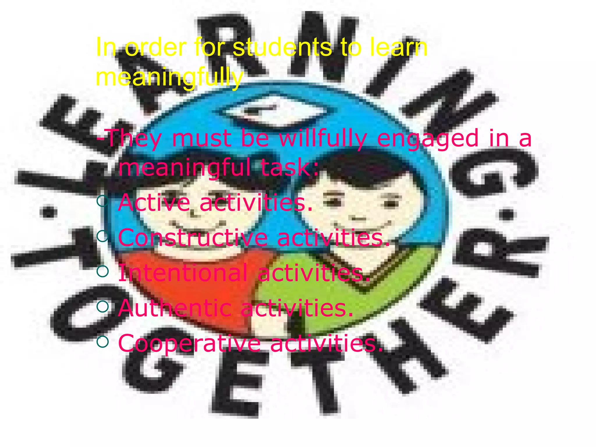 In order for students to learn meaningfully -They must be willfully engaged in a meaningful task: Active activities. Constructive activities. Intentional activities. Authentic activities. Cooperative activities. 