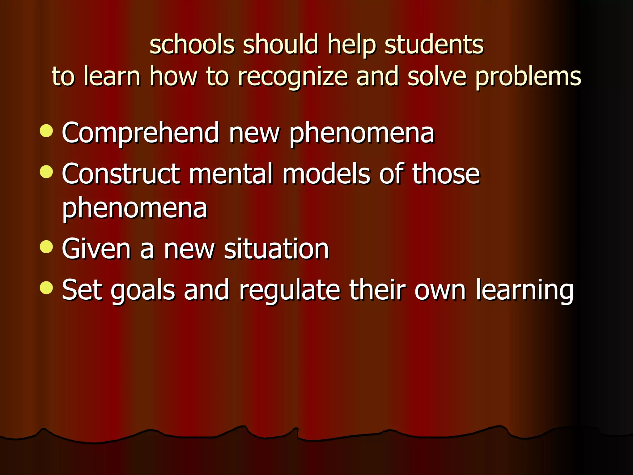 schools should help students to learn how to recognize and solve problems Comprehend new phenomena Construct mental models of those phenomena Given a new situation Set goals and regulate their own learning 