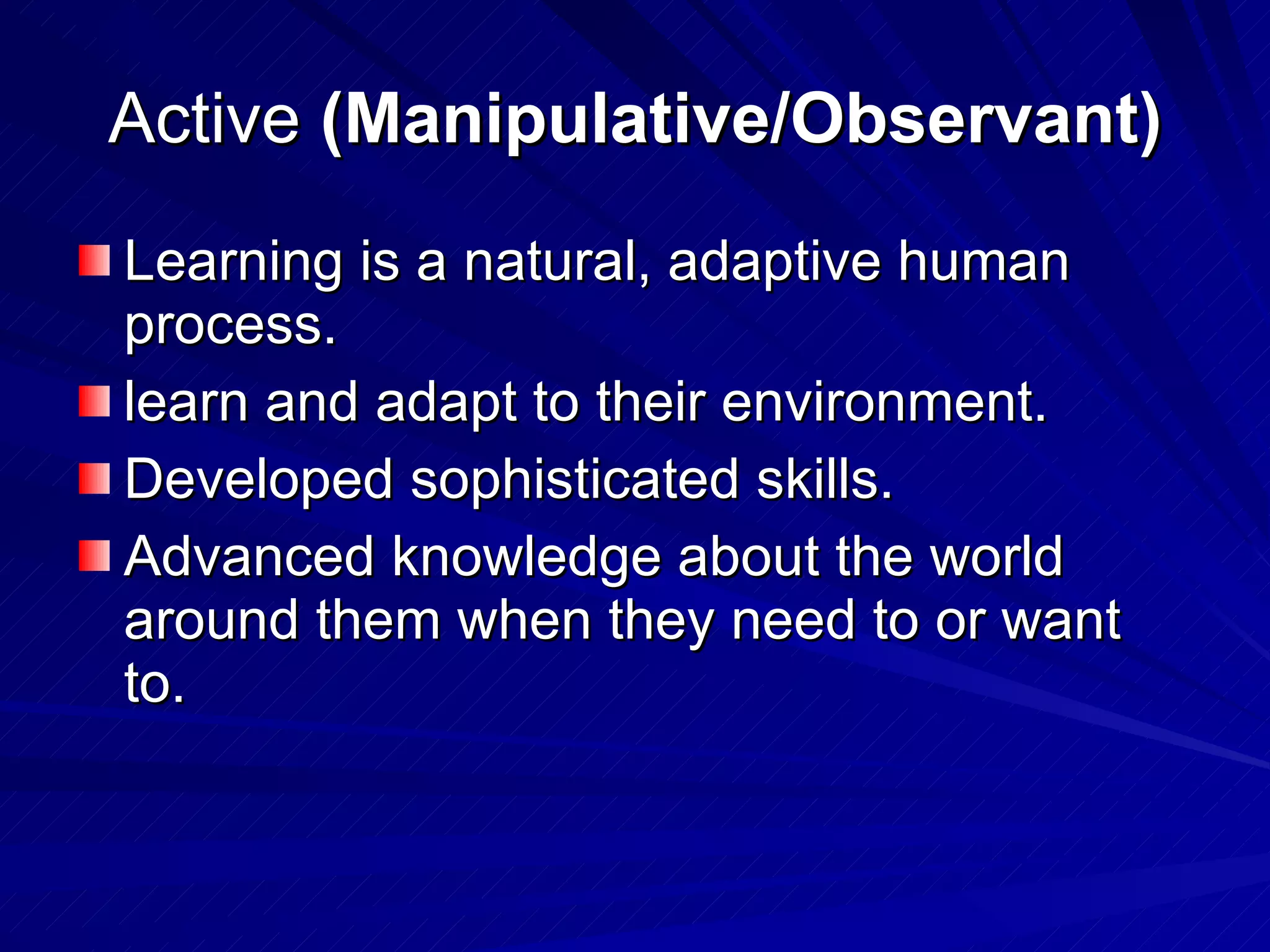 Active  (Manipulative/Observant) Learning is a natural, adaptive human process. learn and adapt to their environment. Developed sophisticated skills. Advanced knowledge about the world around them when they need to or want to. 