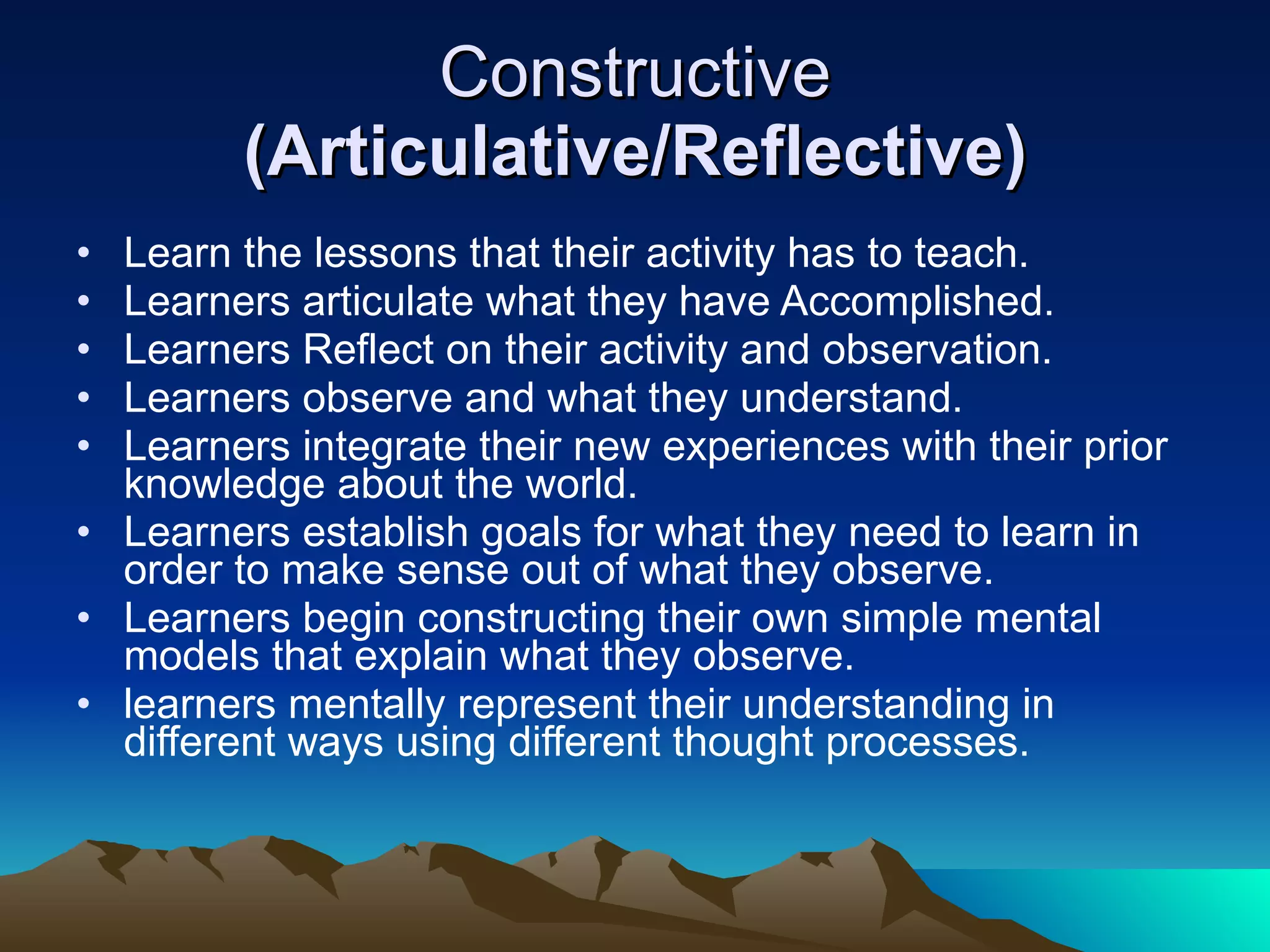 Constructive  (Articulative/Reflective) Learn the lessons that their activity has to teach. Learners articulate what they have Accomplished. Learners Reflect on their activity and observation. Learners observe and what they understand. Learners integrate their new experiences with their prior knowledge about the world. Learners establish goals for what they need to learn in order to make sense out of what they observe. Learners begin constructing their own simple mental models that explain what they observe. learners mentally represent their understanding in different ways using different thought processes. 