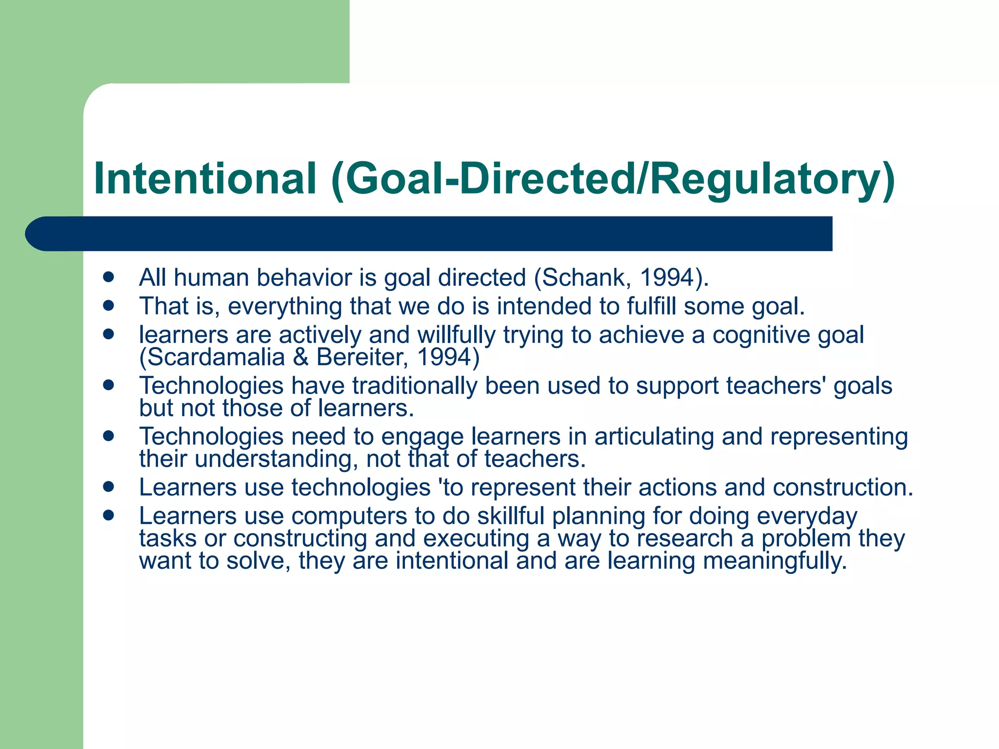 Intentional (Goal-Directed/Regulatory) All human behavior is goal directed (Schank, 1994). That is, everything that we do is intended to fulfill some goal. learners are actively and willfully trying to achieve a cognitive goal (Scardamalia & Bereiter, 1994) Technologies have traditionally been used to support teachers' goals but not those of learners. Technologies need to engage learners in articulating and representing their understanding, not that of teachers. Learners use technologies 'to represent their actions and construction. Learners use computers to do skillful planning for doing everyday tasks or constructing and executing a way to research a problem they want to solve, they are intentional and are learning meaningfully. 