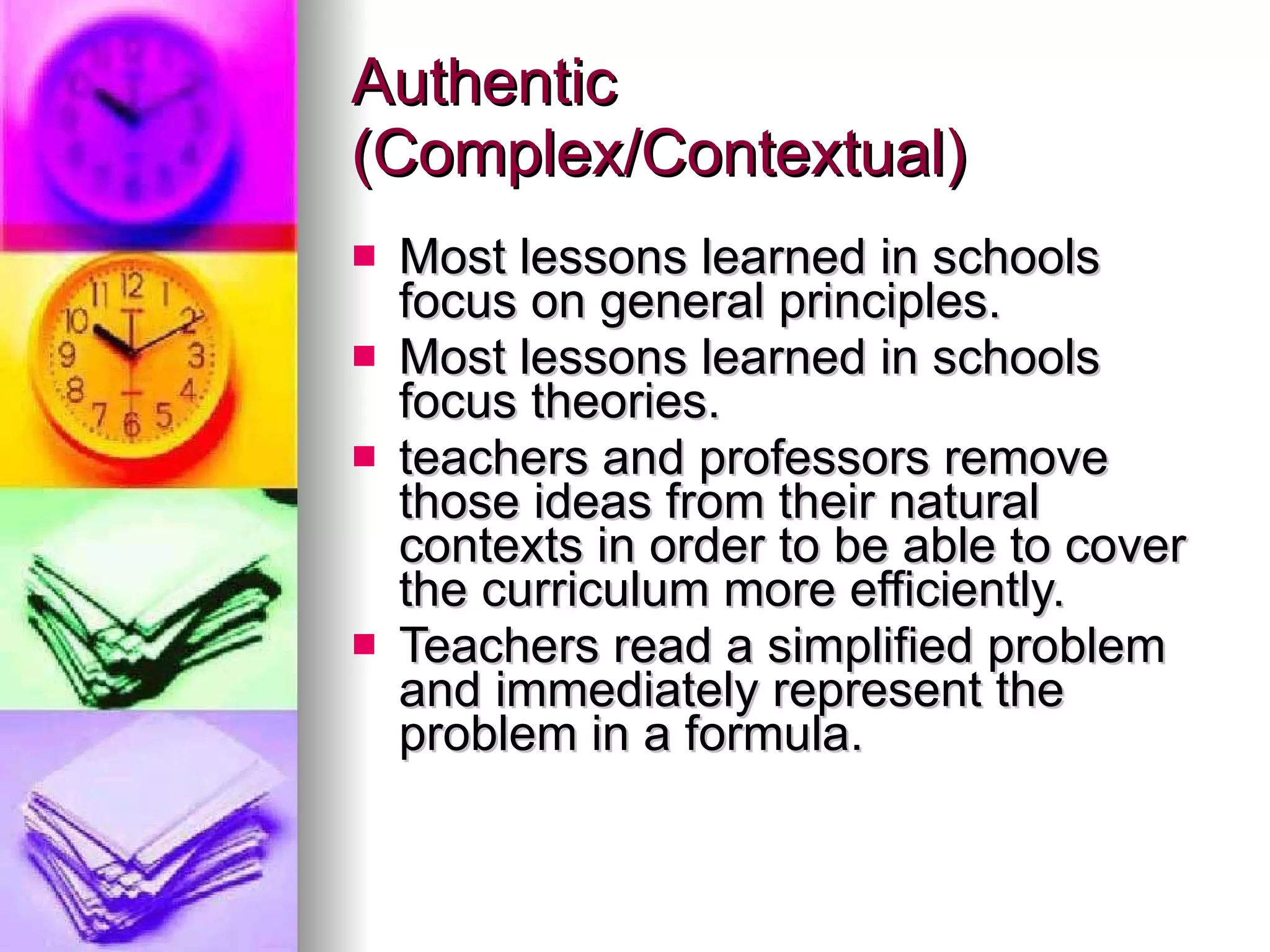 Authentic (Complex/Contextual) Most lessons learned in schools focus on general principles. Most lessons learned in schools focus theories. teachers and professors remove those ideas from their natural contexts in order to be able to cover the curriculum more efficiently. Teachers read a simplified problem and immediately represent the problem in a formula. 