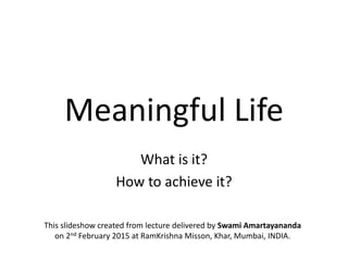 Meaningful Life
What is it?
How to achieve it?
This slideshow created from lecture delivered by Swami Amartayananda
on 2nd February 2015 at RamKrishna Misson, Khar, Mumbai, INDIA.
 
