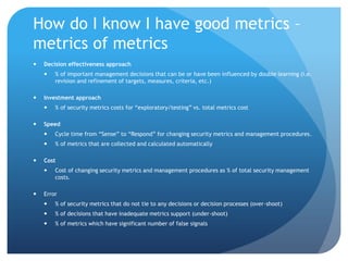 How do I know I have good metrics – metrics of metricsDecision effectiveness approach% of important management decisions that can be or have been influenced by double learning (i.e. revision and refinement of targets, measures, criteria, etc.)Investment approach% of security metrics costs for “exploratory/testing” vs. total metrics costSpeedCycle time from “Sense” to “Respond” for changing security metrics and management procedures.% of metrics that are collected and calculated automaticallyCostCost of changing security metrics and management procedures as % of total security management costs.Error% of security metrics that do not tie to any decisions or decision processes (over-shoot)% of decisions that have inadequate metrics support (under-shoot)% of metrics which have significant number of false signals