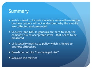 SummaryMetrics need to include monetary value otherwise the business leaders will not understand why the metrics are collected and presentedSecurity (and GRC in general) are here to keep the company risk at acceptable level – that needs to be measuredLink security metrics to policy which is linked to business objectivesBoards do not like “un-managed risk”Measure the metrics