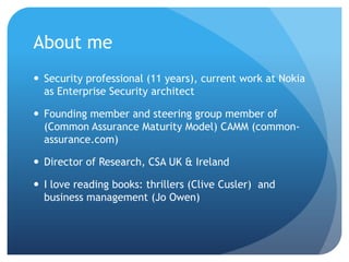 About meSecurity professional (11 years), current work at Nokia as Enterprise Security architectFounding member and steering group member of (Common Assurance Maturity Model) CAMM (common-assurance.com)Director of Research, CSA UK & IrelandI love reading books: thrillers (Clive Cusler)  and business management (Jo Owen)