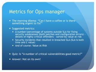 Metrics for Ops managerThe morning dilema: “Can I have a coffee or is there something urgent to fix?”Suggested metrics:A number/percentage of systems outside SLA for fixing security weaknesses (both patches and configuration errors) – details of highly critical offenders – sorted by value at riskSecurity incidents that resulted in breached SLA (SLA is both time and £ value) And of course: Value at RiskQuiz: Is “A number of critical vulnerabilities good metric?”Answer: Not on its own!