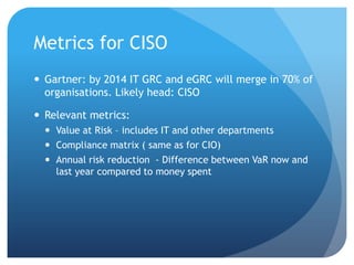 Metrics for CISOGartner: by 2014 IT GRC and eGRC will merge in 70% of organisations. Likely head: CISORelevant metrics:Value at Risk – includes IT and other departmentsCompliance matrix ( same as for CIO)Annual risk reduction  - Difference between VaR now and last year compared to money spent