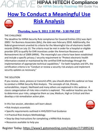 How To Conduct a Meaningful Use
             Risk Analysis
              Thursday, June 9, 2011 2:30 PM - 3:30 PM CDT
 THE CHALLENGE
 The deadline for HIPAA Security Rule compliance for Covered Entities (CEs) was April
 2005! For Business Associates (BAs), the date was February 2010. Additionally, the
 federal government unveiled its criteria for the Meaningful Use of electronic health
 records (EHRs) on July 13. The criteria must be met in order for a hospital or eligible
 provider (EP) to qualify for EHR incentives under the American Recovery and
 Reinvestment Act of 2009 (ARRA). The meaningful use criteria have been established
 and include a specific privacy / security requirement to “Protect electronic health
 information created or maintained by the certified EHR technology through the
 implementation of appropriate technical capabilities.” For both hospitals and EPs, the
 certification criteria is to “Conduct or review a security risk analysis and implement
 security updates as necessary.”

 THE SOLUTION
 If you receive, store, process or transmit ePHI, you should attend this webinar on how
 to conduct a HIPAA Security Risk Analysis. The concepts of risk, threats,
 vulnerabilities, impact, likelihood and many others are explained in this webinar. A
 classic categorization of risks into a matrix is explored. This webinar teaches you how
 to determine your risks, categorize them as Low, Medium, High or Critical and then
 develop a risk remediation action plan.

 In this live session, attendees will learn about:
 • Risk Analysis essentials
 • Specific requirements outlined in HHS/OCR Final Guidance
 • A Practical Risk Analysis Methodology
 • Step-by-Step Instructions for completing a HIPAA Risk Analysis
 • Resources available to help you

Register Today: https://www1.gotomeeting.com/register/171895241
 