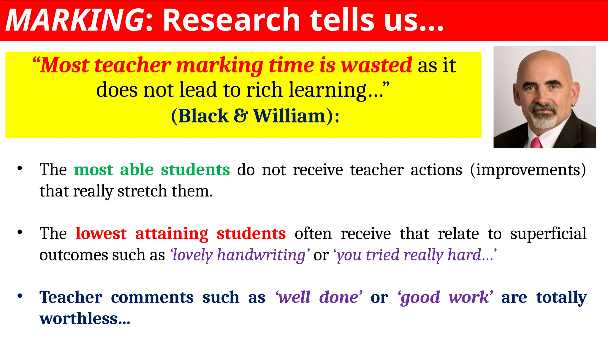 MARKING: Research tells us…
“Most teacher marking time is wasted as it
does not lead to rich learning…”
(Black & William):
• The most able students do not receive teacher actions (improvements)
that really stretch them.
• The lowest attaining students often receive that relate to superficial
outcomes such as ‘lovely handwriting’ or ‘you tried really hard…’
• Teacher comments such as ‘well done’ or ‘good work’ are totally
worthless…
 