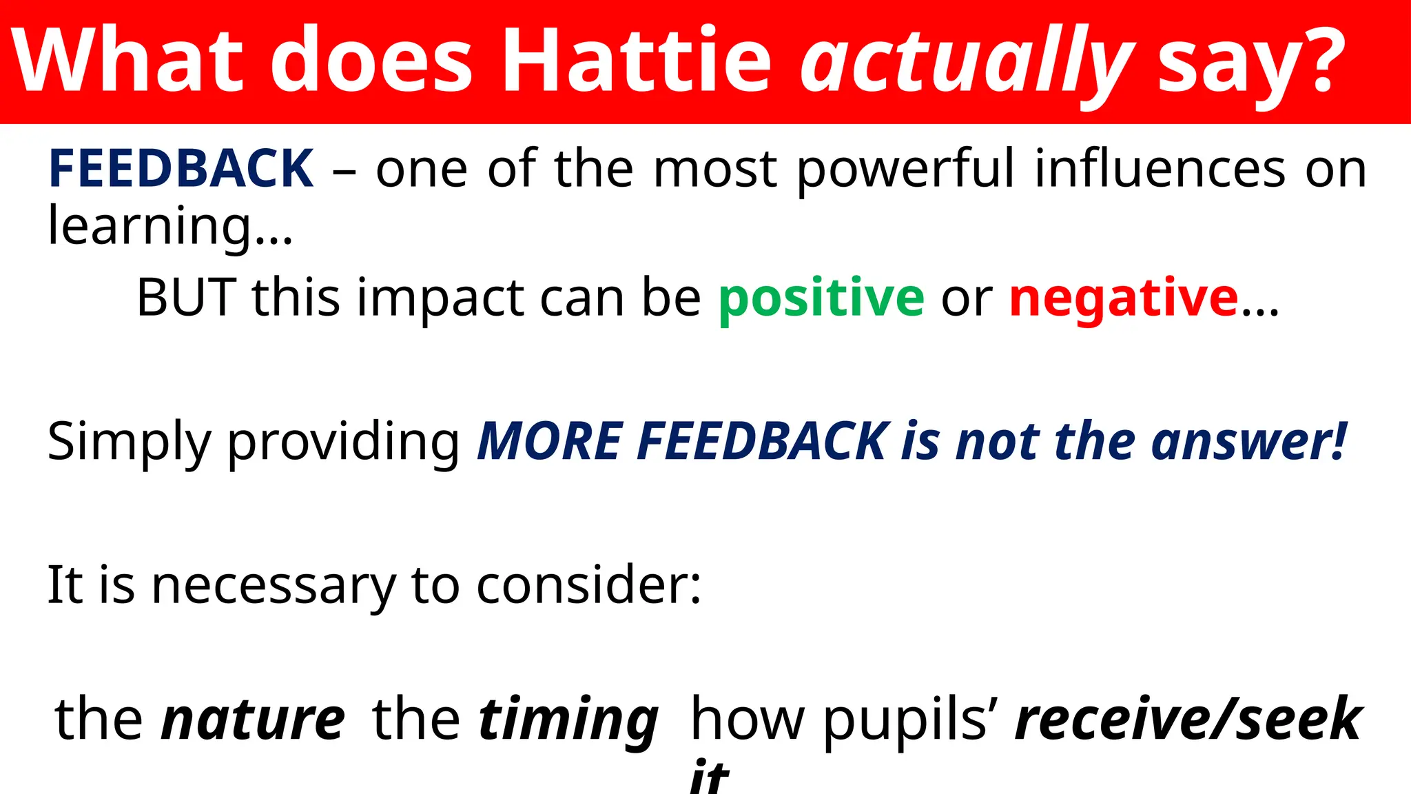 What does Hattie actually say?
FEEDBACK – one of the most powerful influences on
learning…
BUT this impact can be positive or negative…
Simply providing MORE FEEDBACK is not the answer!
It is necessary to consider:
the nature the timing how pupils’ receive/seek
 