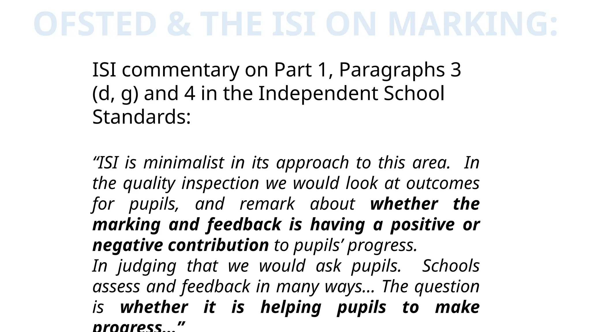 OFSTED & THE ISI ON MARKING:
ISI commentary on Part 1, Paragraphs 3
(d, g) and 4 in the Independent School
Standards:
“ISI is minimalist in its approach to this area. In
the quality inspection we would look at outcomes
for pupils, and remark about whether the
marking and feedback is having a positive or
negative contribution to pupils’ progress.
In judging that we would ask pupils. Schools
assess and feedback in many ways… The question
is whether it is helping pupils to make
 