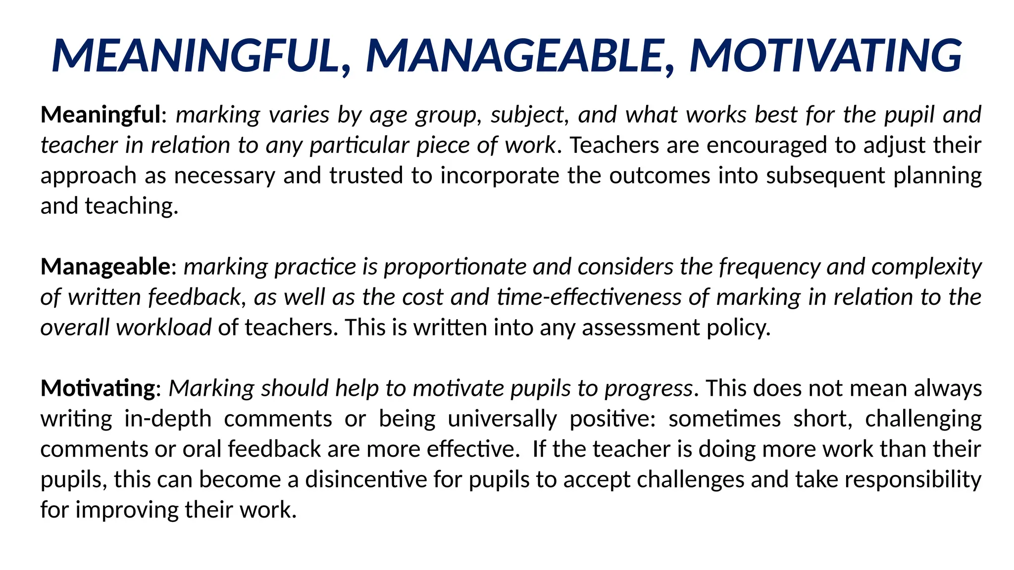 MEANINGFUL, MANAGEABLE, MOTIVATING
Meaningful: marking varies by age group, subject, and what works best for the pupil and
teacher in relation to any particular piece of work. Teachers are encouraged to adjust their
approach as necessary and trusted to incorporate the outcomes into subsequent planning
and teaching.
Manageable: marking practice is proportionate and considers the frequency and complexity
of written feedback, as well as the cost and time-effectiveness of marking in relation to the
overall workload of teachers. This is written into any assessment policy.
Motivating: Marking should help to motivate pupils to progress. This does not mean always
writing in-depth comments or being universally positive: sometimes short, challenging
comments or oral feedback are more effective. If the teacher is doing more work than their
pupils, this can become a disincentive for pupils to accept challenges and take responsibility
for improving their work.
 